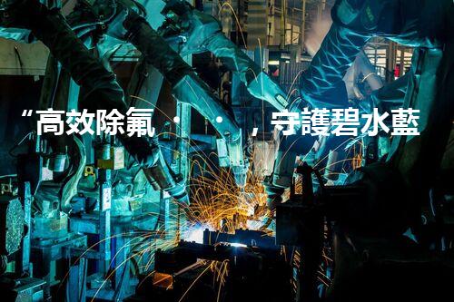 “高效除氟，守護碧水藍(lán)天——廢水中氟離子處理新篇章”
